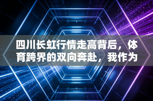 四川长虹行情走高背后,体育跨界的双向奔赴,我作为四川球迷的亲历与思考 四川长虹行情走高背后,体育跨界的双向奔赴,我作为四川球迷的亲历与思考