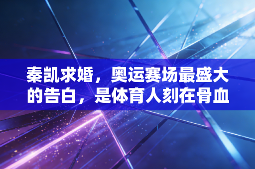 秦凯求婚，奥运赛场最盛大的告白，是体育人刻在骨血里的浪漫
