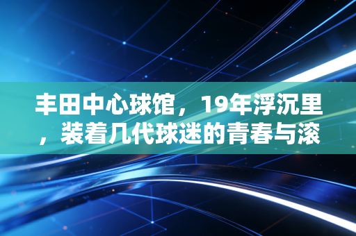 丰田中心球馆,19年浮沉里,装着几代球迷的青春与滚烫信仰 丰田中心球馆,19年浮沉里,装着几代球迷的青春与滚烫信仰