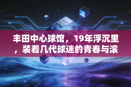 丰田中心球馆,19年浮沉里,装着几代球迷的青春与滚烫信仰 丰田中心球馆,19年浮沉里,装着几代球迷的青春与滚烫信仰