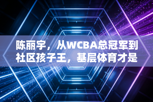 陈丽宇,从WCBA总冠军到社区孩子王,基层体育才是中国篮球的根 陈丽宇,从WCBA总冠军到社区孩子王,基层体育才是中国篮球的根
