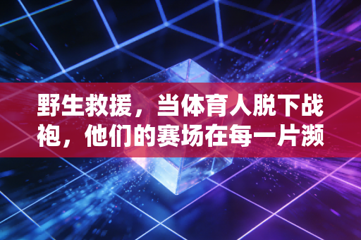野生救援,当体育人脱下战袍,他们的赛场在每一片濒危生命的栖息地 野生救援,当体育人脱下战袍,他们的赛场在每一片濒危生命的栖息地