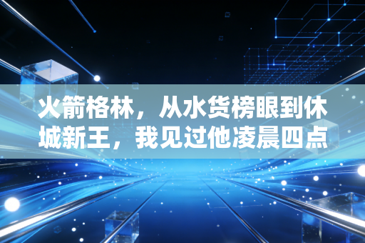 火箭格林，从水货榜眼到休城新王，我见过他凌晨四点的丰田中心