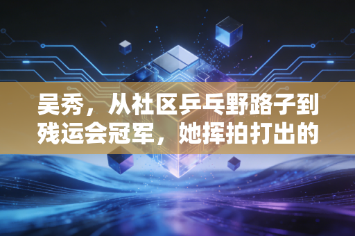 吴秀,从社区乒乓野路子到残运会冠军,她挥拍打出的不只是比分 吴秀,从社区乒乓野路子到残运会冠军,她挥拍打出的不只是比分