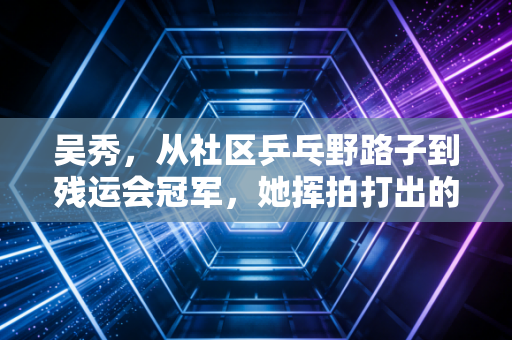 吴秀,从社区乒乓野路子到残运会冠军,她挥拍打出的不只是比分 吴秀,从社区乒乓野路子到残运会冠军,她挥拍打出的不只是比分