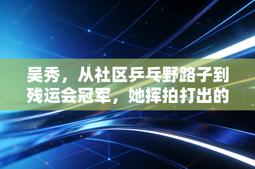 吴秀，从社区乒乓野路子到残运会冠军，她挥拍打出的不只是比分
