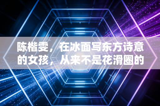 陈楷雯，在冰面写东方诗意的女孩，从来不是花滑圈的边角料
