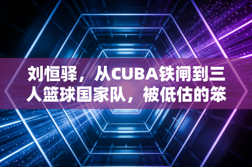 刘恒驿，从CUBA铁闸到三人篮球国家队，被低估的笨小孩从来不信天赋论