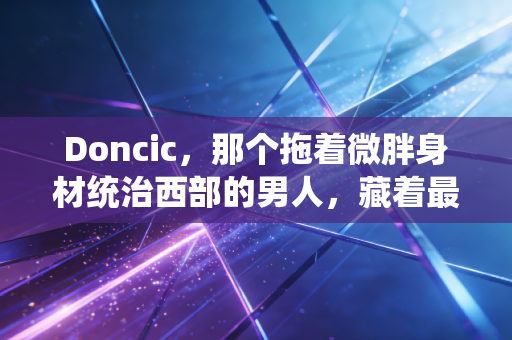 Doncic，那个拖着微胖身材统治西部的男人，藏着最戳普通人的成长密码