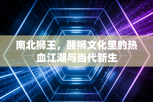 南北狮王,醒狮文化里的热血江湖与当代新生 南北狮王,醒狮文化里的热血江湖与当代新生