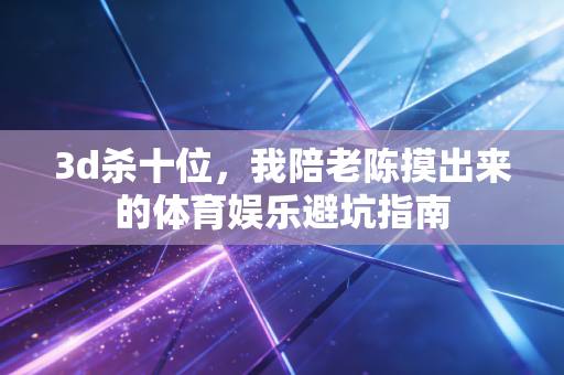 3d杀十位,我陪老陈摸出来的体育娱乐避坑指南 3d杀十位,我陪老陈摸出来的体育娱乐避坑指南