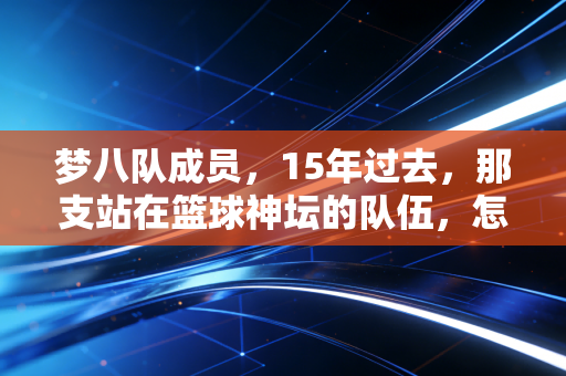 梦八队成员,15年过去,那支站在篮球神坛的队伍,怎么成了我们这代人的青春坐标? 梦八队成员,15年过去,那支站在篮球神坛的队伍,怎么成了我们这代人的青春坐标?