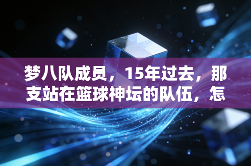 梦八队成员,15年过去,那支站在篮球神坛的队伍,怎么成了我们这代人的青春坐标? 梦八队成员,15年过去,那支站在篮球神坛的队伍,怎么成了我们这代人的青春坐标?