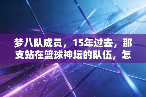 梦八队成员，15年过去，那支站在篮球神坛的队伍，怎么成了我们这代人的青春坐标？