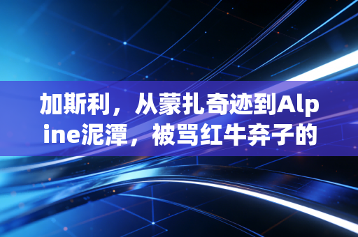 加斯利，从蒙扎奇迹到Alpine泥潭，被骂红牛弃子的他，活成了F1最热血的普通人范本