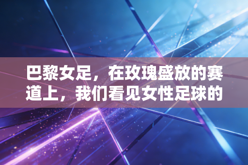 巴黎女足，在玫瑰盛放的赛道上，我们看见女性足球的千万种可能