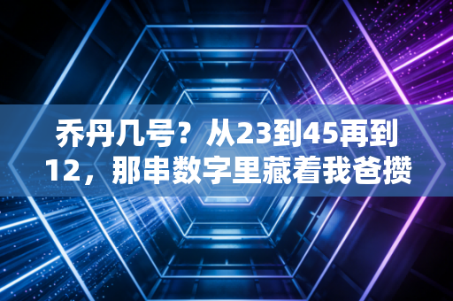 乔丹几号？从23到45再到12，那串数字里藏着我爸攒了30年的篮球青春