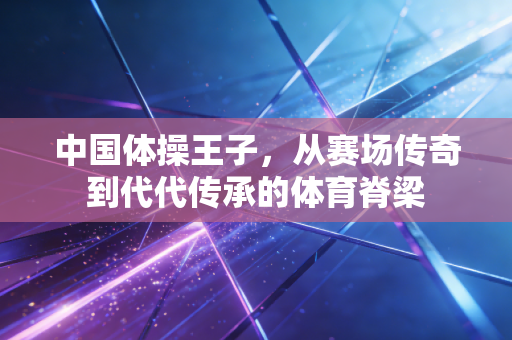 中国体操王子，从赛场传奇到代代传承的体育脊梁
