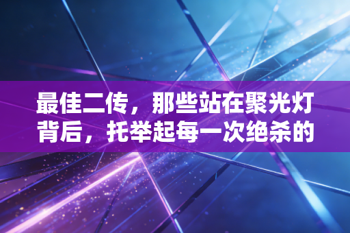 最佳二传，那些站在聚光灯背后，托举起每一次绝杀的球场隐形MVP