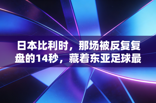 日本比利时,那场被反复复盘的14秒,藏着东亚足球最值钱的两块试金石 日本比利时,那场被反复复盘的14秒,藏着东亚足球最值钱的两块试金石