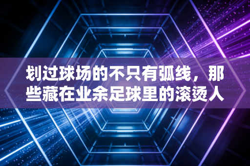 划过球场的不只有弧线,那些藏在业余足球里的滚烫人生 划过球场的不只有弧线,那些藏在业余足球里的滚烫人生
