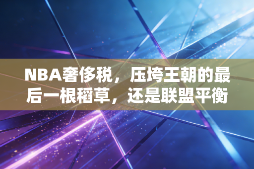 NBA奢侈税，压垮王朝的最后一根稻草，还是联盟平衡的公平砝码？