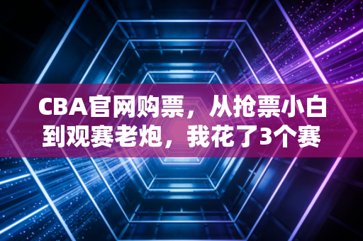 CBA官网购票,从抢票小白到观赛老炮,我花了3个赛季才摸透的CBA观赛全攻略 CBA官网购票,从抢票小白到观赛老炮,我花了3个赛季才摸透的CBA观赛全攻略