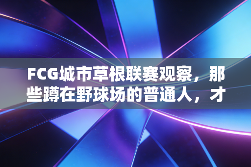 FCG城市草根联赛观察，那些蹲在野球场的普通人，才是中国足球的隐形基本盘