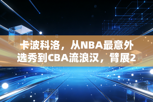 卡波科洛,从NBA最意外选秀到CBA流浪汉,臂展2米31的天才为什么总差一口气 卡波科洛,从NBA最意外选秀到CBA流浪汉,臂展2米31的天才为什么总差一口气