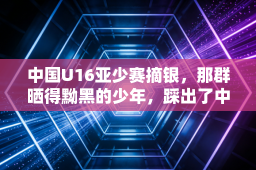 中国U16亚少赛摘银，那群晒得黝黑的少年，踩出了中国足球最该走的路