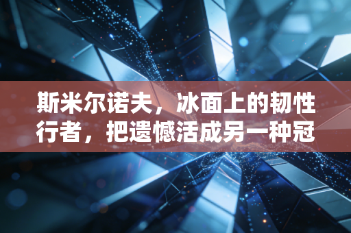 斯米尔诺夫，冰面上的韧性行者，把遗憾活成另一种冠军注脚