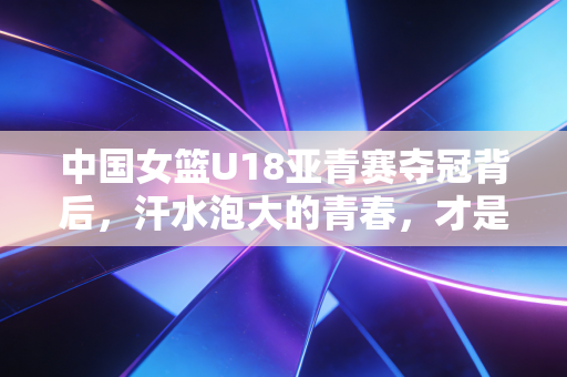 中国女篮U18亚青赛夺冠背后,汗水泡大的青春,才是中国篮球最该追的光 中国女篮U18亚青赛夺冠背后,汗水泡大的青春,才是中国篮球最该追的光