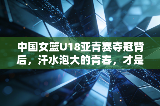 中国女篮U18亚青赛夺冠背后,汗水泡大的青春,才是中国篮球最该追的光 中国女篮U18亚青赛夺冠背后,汗水泡大的青春,才是中国篮球最该追的光