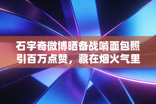 石宇奇微博晒备战啃面包照引百万点赞，藏在烟火气里的冠军路，才是最打动普通人的体育故事