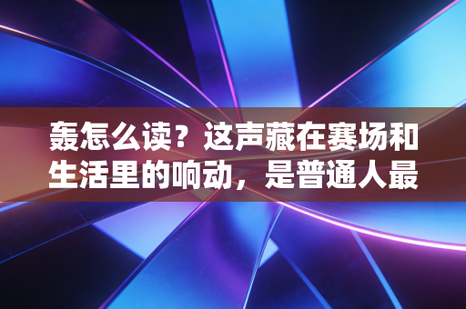 轰怎么读？这声藏在赛场和生活里的响动，是普通人最鲜活的体育注脚
