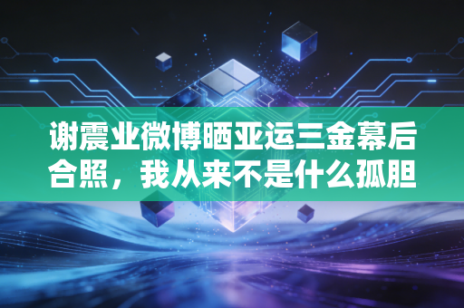谢震业微博晒亚运三金幕后合照,我从来不是什么孤胆英雄 谢震业微博晒亚运三金幕后合照,我从来不是什么孤胆英雄