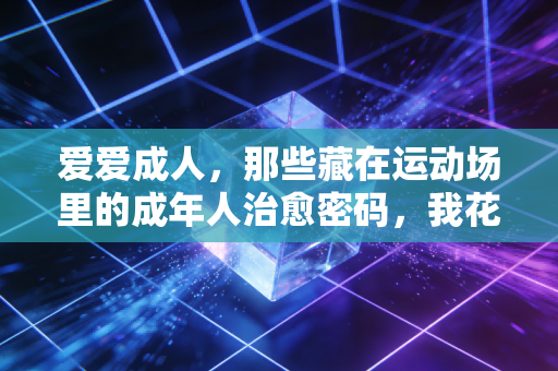 爱爱成人,那些藏在运动场里的成年人治愈密码,我花了3年才摸透 爱爱成人,那些藏在运动场里的成年人治愈密码,我花了3年才摸透