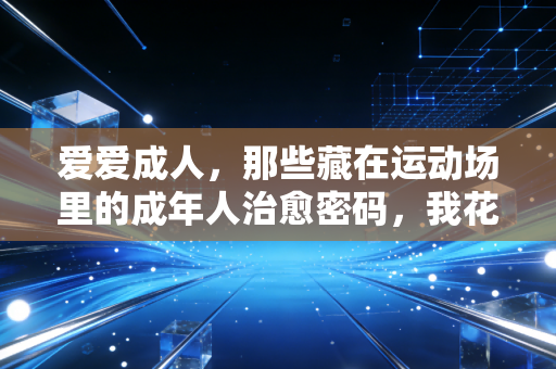 爱爱成人,那些藏在运动场里的成年人治愈密码,我花了3年才摸透 爱爱成人,那些藏在运动场里的成年人治愈密码,我花了3年才摸透