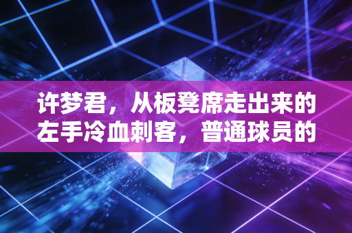 许梦君，从板凳席走出来的左手冷血刺客，普通球员的逆袭从来不是爽文