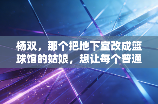 杨双，那个把地下室改成篮球馆的姑娘，想让每个普通人都能摸得到篮球梦