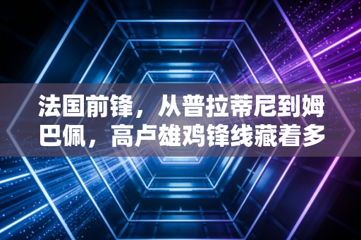 法国前锋，从普拉蒂尼到姆巴佩，高卢雄鸡锋线藏着多少普通人的成长密码？