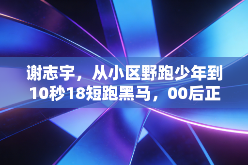 谢志宇，从小区野跑少年到10秒18短跑黑马，00后正在接棒中国短跑