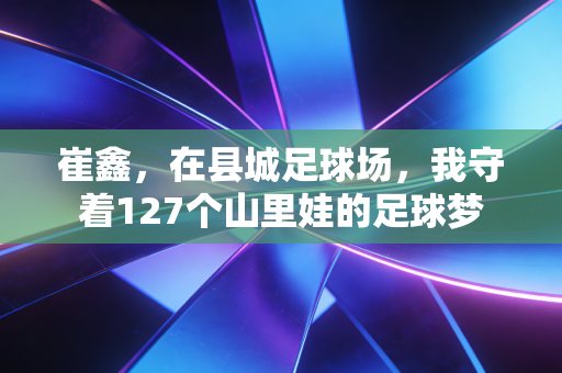 崔鑫，在县城足球场，我守着127个山里娃的足球梦