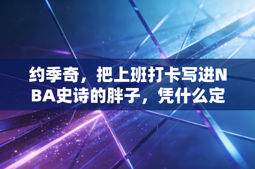 约季奇，把上班打卡写进NBA史诗的胖子，凭什么定义了新时代中锋？