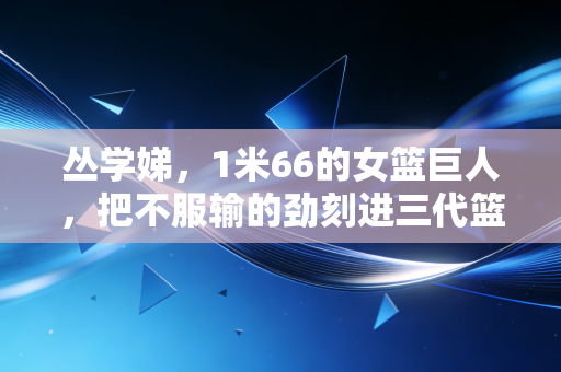 丛学娣,1米66的女篮巨人,把不服输的劲刻进三代篮球人的骨血里 丛学娣,1米66的女篮巨人,把不服输的劲刻进三代篮球人的骨血里
