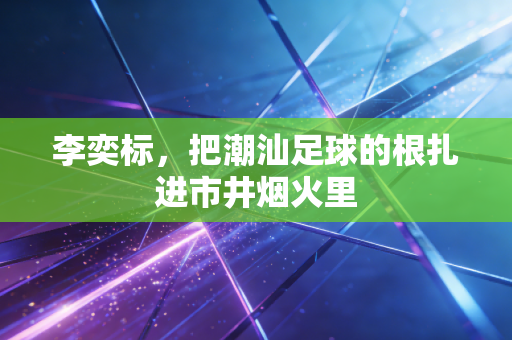 李奕标,把潮汕足球的根扎进市井烟火里 李奕标,把潮汕足球的根扎进市井烟火里