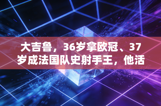 大吉鲁，36岁拿欧冠、37岁成法国队史射手王，他活成了普通球迷最向往的反内卷人生