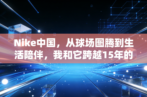 Nike中国,从球场图腾到生活陪伴,我和它跨越15年的双向奔赴 Nike中国,从球场图腾到生活陪伴,我和它跨越15年的双向奔赴