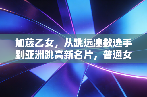 加藤乙女,从跳远凑数选手到亚洲跳高新名片,普通女孩的热爱从来都不是无用功 加藤乙女,从跳远凑数选手到亚洲跳高新名片,普通女孩的热爱从来都不是无用功