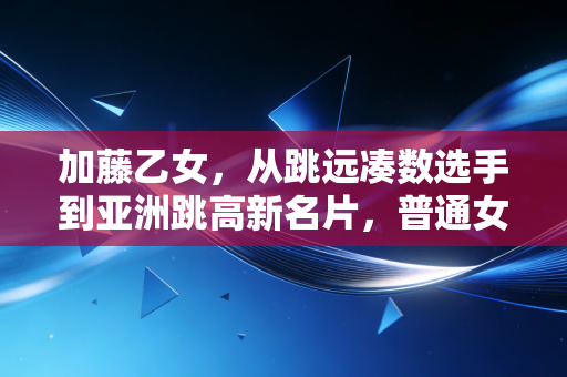 加藤乙女,从跳远凑数选手到亚洲跳高新名片,普通女孩的热爱从来都不是无用功 加藤乙女,从跳远凑数选手到亚洲跳高新名片,普通女孩的热爱从来都不是无用功